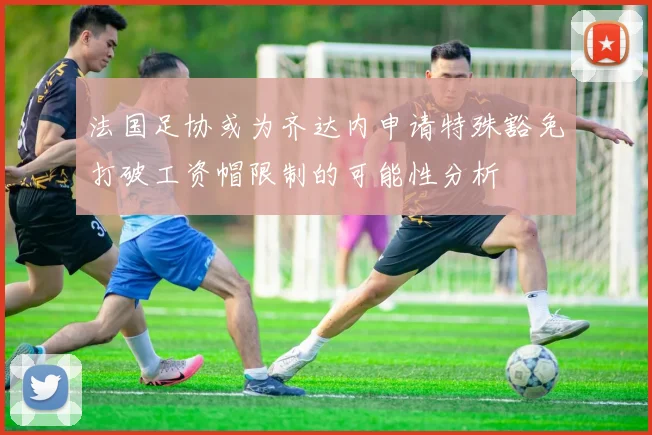 法国足协或为齐达内申请特殊豁免打破工资帽限制的可能性分析