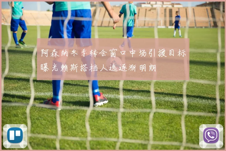 阿森纳冬季转会窗口中场引援目标曝光赖斯搭档人选逐渐明朗