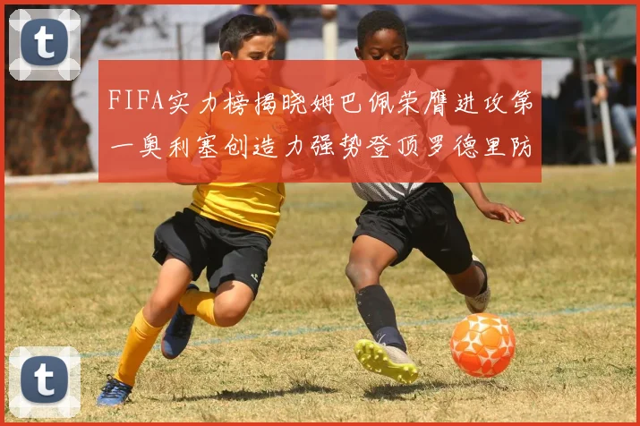 FIFA实力榜揭晓姆巴佩荣膺进攻第一奥利塞创造力强势登顶罗德里防守能力无可匹敌