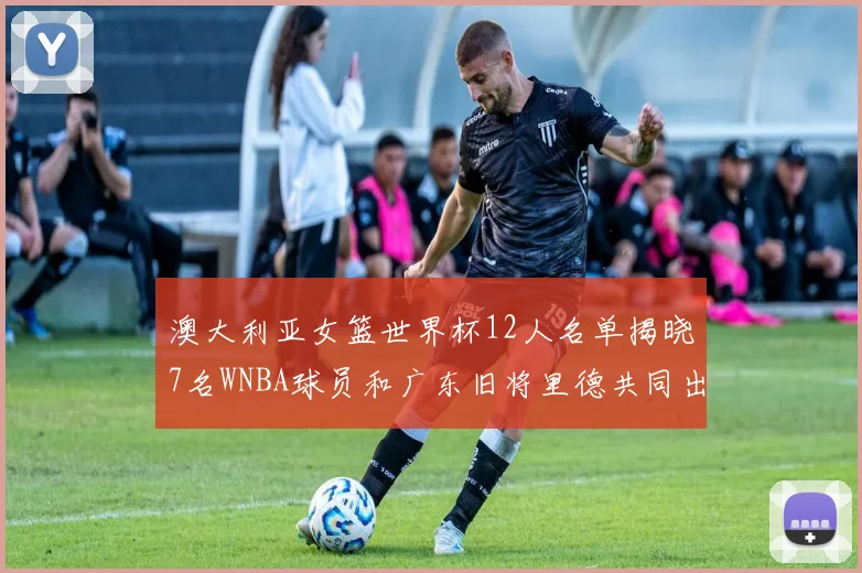 澳大利亚女篮世界杯12人名单揭晓7名WNBA球员和广东旧将里德共同出征