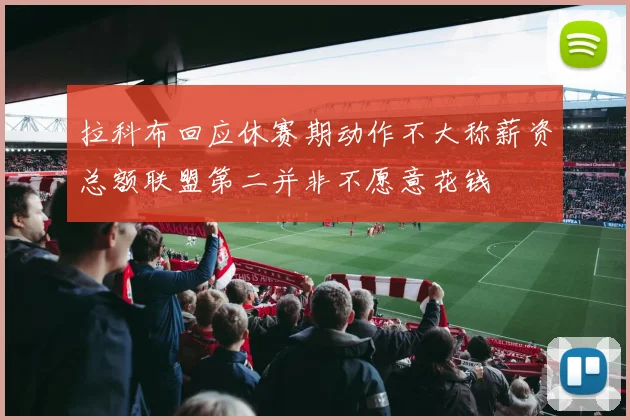 拉科布回应休赛期动作不大称薪资总额联盟第二并非不愿意花钱