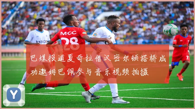 巴媒报道夏奇拉借汉密尔顿搭桥成功邀姆巴佩参与音乐视频拍摄