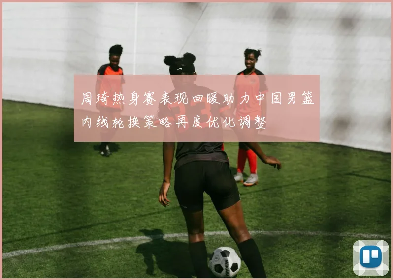 周琦热身赛表现回暖助力中国男篮内线轮换策略再度优化调整