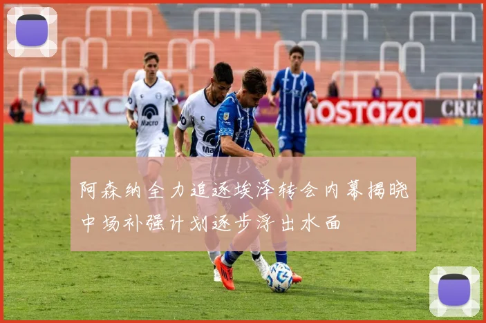 阿森纳全力追逐埃泽转会内幕揭晓中场补强计划逐步浮出水面