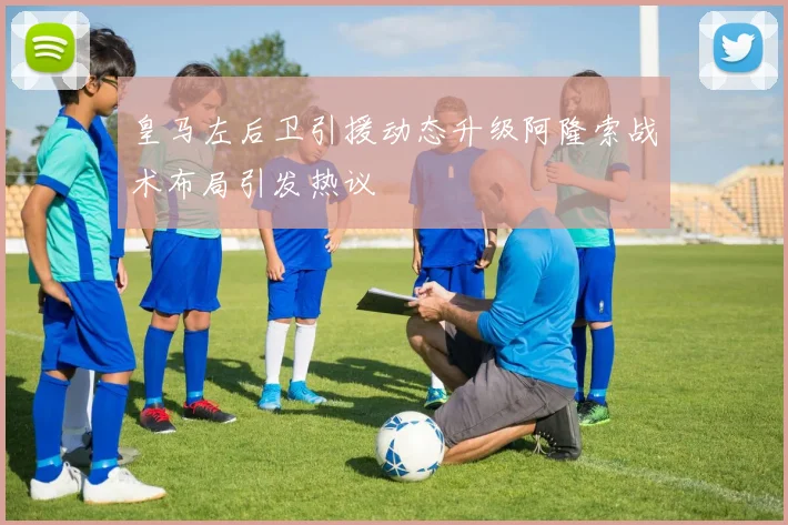 皇马左后卫引援动态升级阿隆索战术布局引发热议