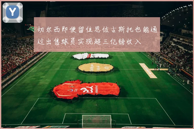 切尔西即便留住恩佐古斯托也能通过出售球员实现超三亿镑收入