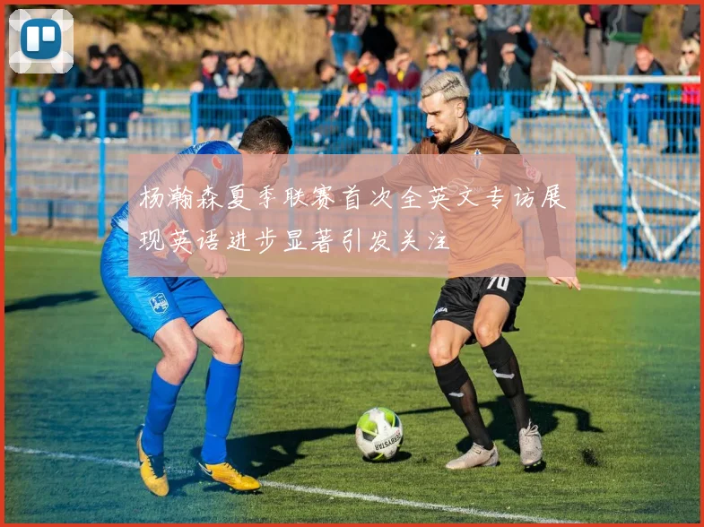 杨瀚森夏季联赛首次全英文专访展现英语进步显著引发关注