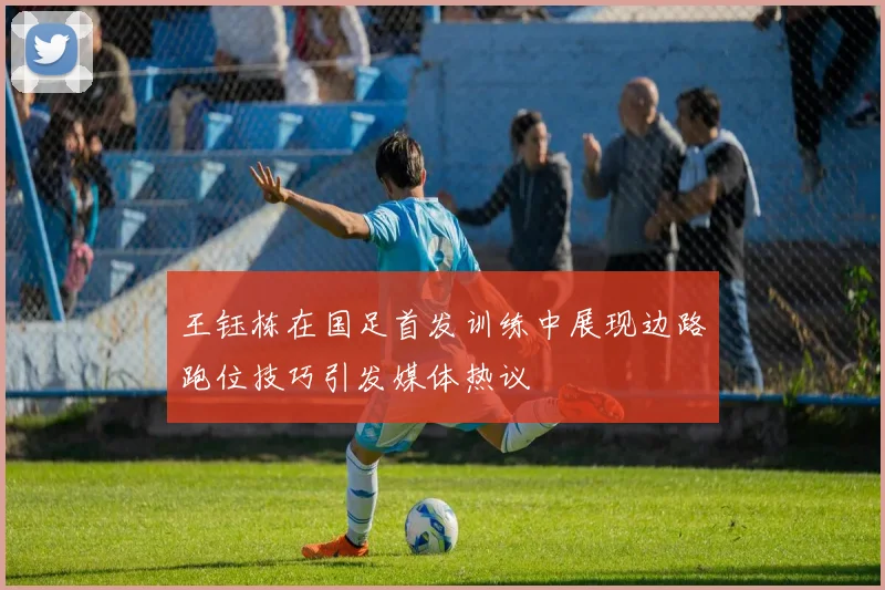 王钰栋在国足首发训练中展现边路跑位技巧引发媒体热议
