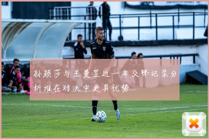 孙颖莎与王曼昱近一年交锋记录分析谁在对决中更具优势
