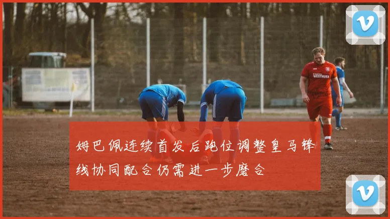 姆巴佩连续首发后跑位调整皇马锋线协同配合仍需进一步磨合
