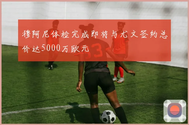 穆阿尼体检完成即将与尤文签约总价达5000万欧元